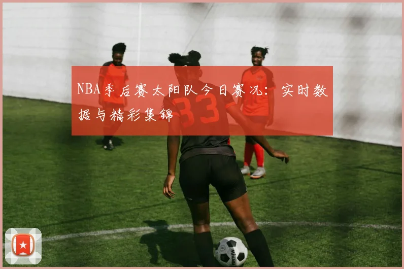 NBA季后赛太阳队今日赛况：实时数据与精彩集锦