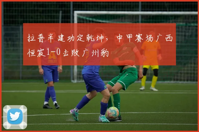 拉普辛建功定乾坤，中甲赛场广西恒宸1-0击败广州豹