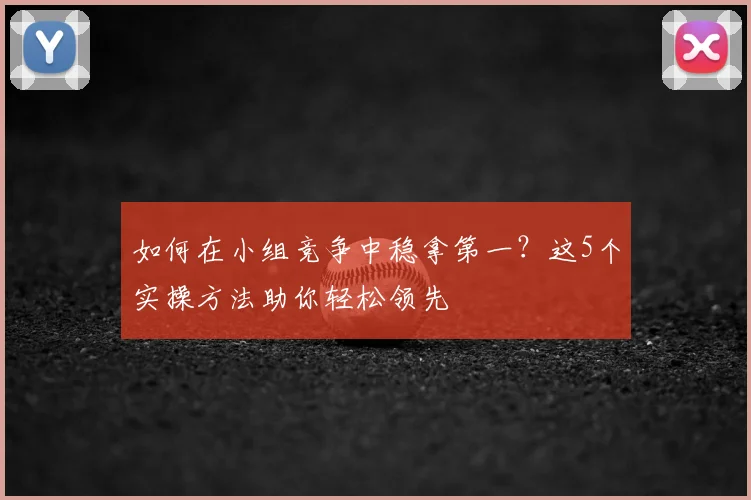 如何在小组竞争中稳拿第一？这5个实操方法助你轻松领先