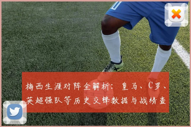 梅西生涯对阵全解析:皇马、C罗、英超强队等历史交锋数据与战绩查询