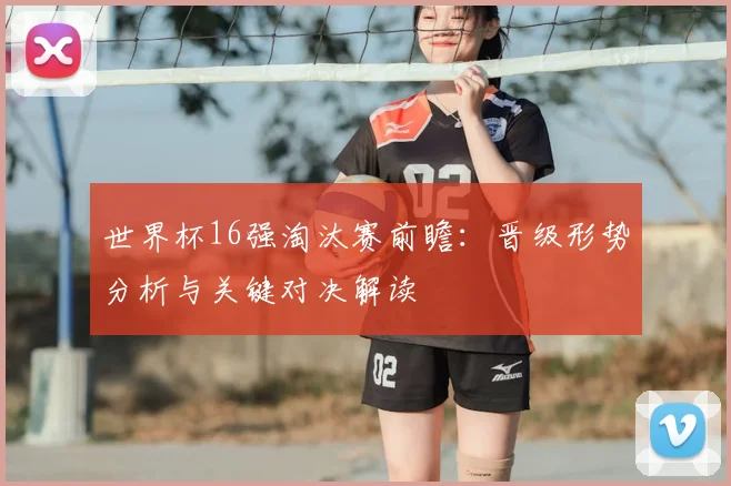 世界杯16强淘汰赛前瞻:晋级形势分析与关键对决解读