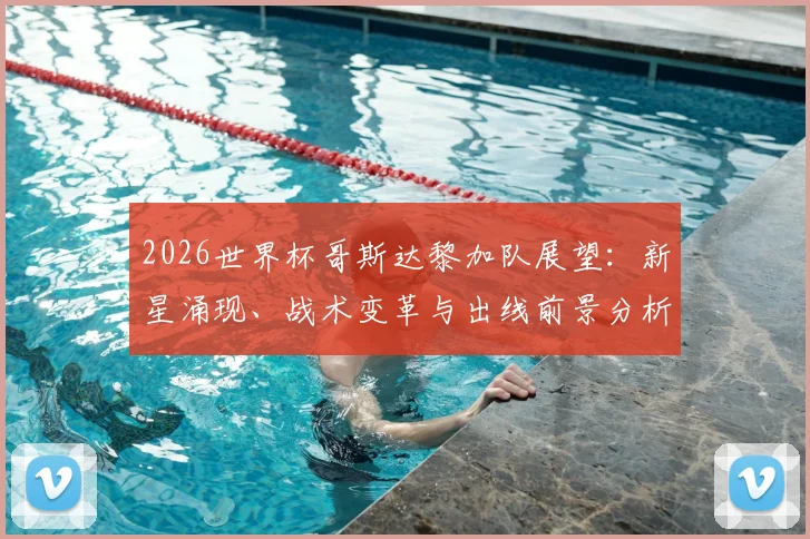 2026世界杯哥斯达黎加队展望：新星涌现、战术变革与出线前景分析