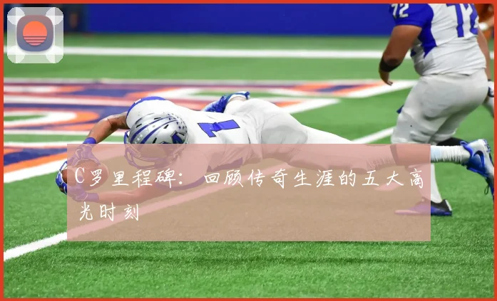 C罗里程碑：回顾传奇生涯的五大高光时刻