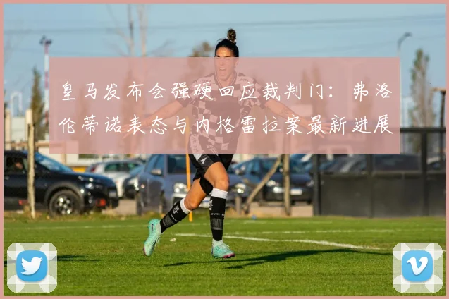 皇马发布会强硬回应裁判门：弗洛伦蒂诺表态与内格雷拉案最新进展深度解读
