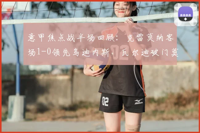 意甲焦点战半场回顾：克雷莫纳客场1-0领先乌迪内斯，瓦尔迪破门奠定优势