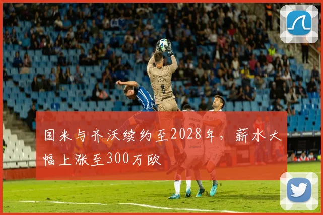 国米与齐沃续约至2028年,薪水大幅上涨至300万欧