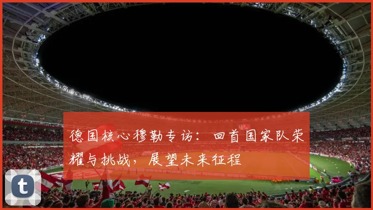 德国核心穆勒专访:回首国家队荣耀与挑战,展望未来征程